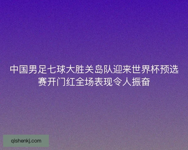 中国男足七球大胜关岛队迎来世界杯预选赛开门红全场表现令人振奋
